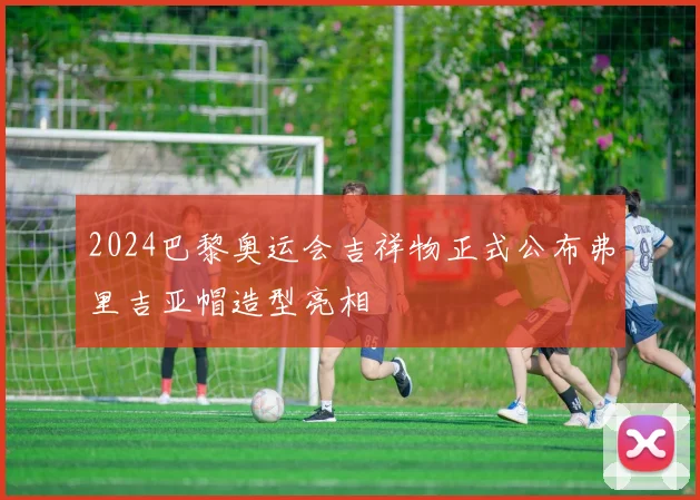 2024巴黎奥运会吉祥物正式公布弗里吉亚帽造型亮相
