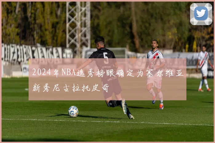 2024年NBA选秀榜眼确定为塞尔维亚新秀尼古拉托皮奇