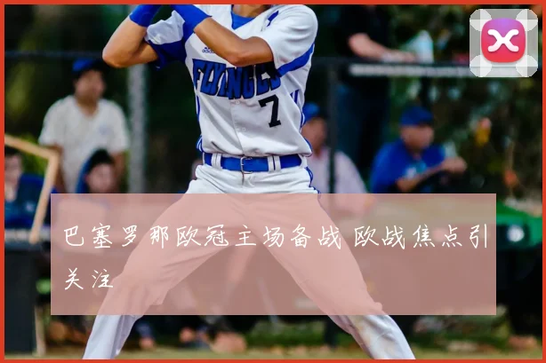 巴塞罗那欧冠主场备战 欧战焦点引关注