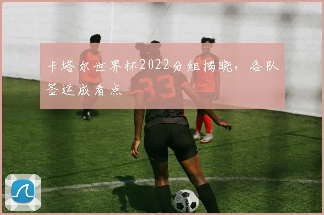 卡塔尔世界杯2022分组揭晓,各队签运成看点
