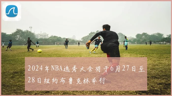2024年NBA选秀大会将于6月27日至28日纽约布鲁克林举行