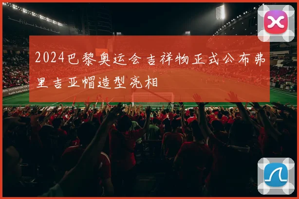 2024巴黎奥运会吉祥物正式公布弗里吉亚帽造型亮相