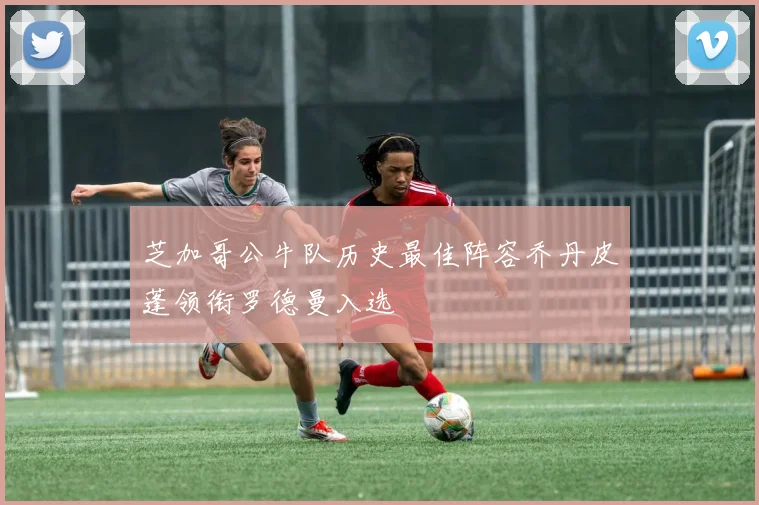 芝加哥公牛队历史最佳阵容乔丹皮蓬领衔罗德曼入选