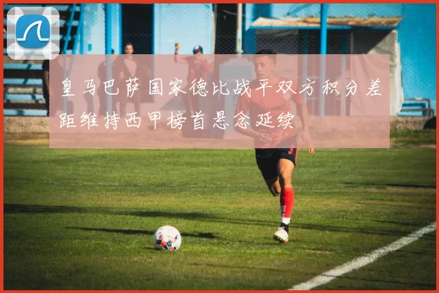 皇马巴萨国家德比战平双方积分差距维持西甲榜首悬念延续