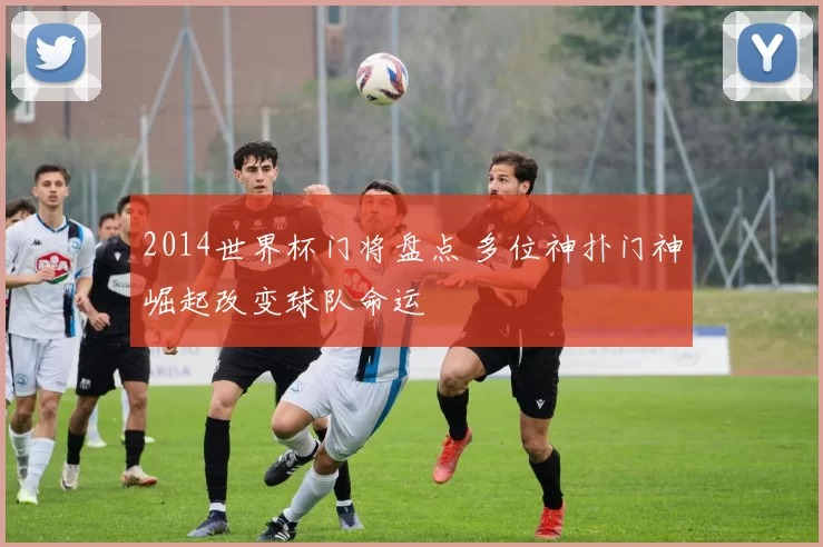 2014世界杯门将盘点 多位神扑门神崛起改变球队命运