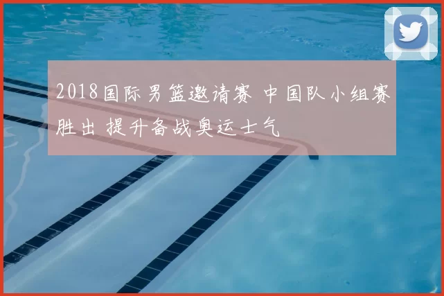 2018国际男篮邀请赛 中国队小组赛胜出 提升备战奥运士气