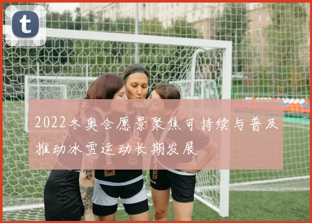 2022冬奥会愿景聚焦可持续与普及推动冰雪运动长期发展