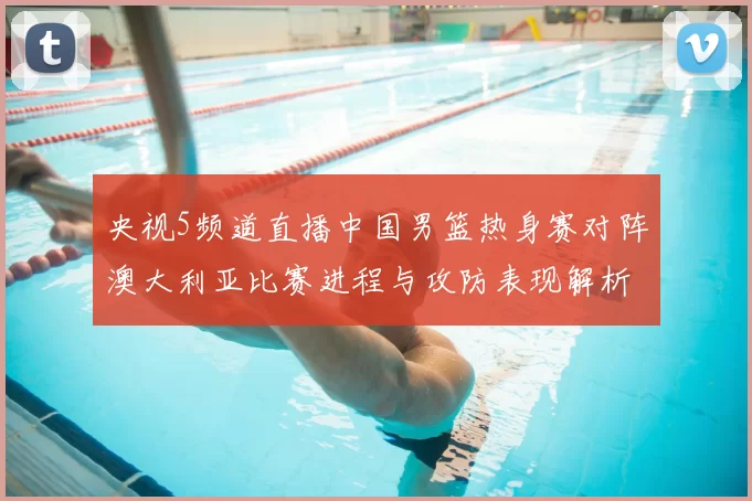 央视5频道直播中国男篮热身赛对阵澳大利亚比赛进程与攻防表现解析