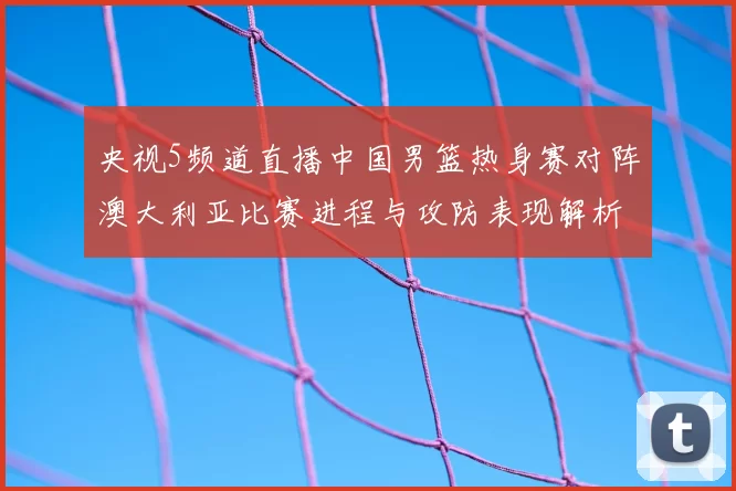 央视5频道直播中国男篮热身赛对阵澳大利亚比赛进程与攻防表现解析