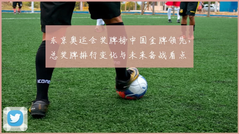 东京奥运会奖牌榜中国金牌领先，总奖牌排行变化与未来备战看点
