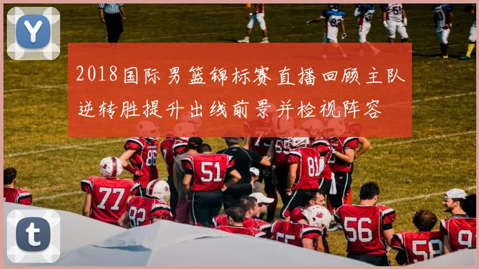 2018国际男篮锦标赛直播回顾主队逆转胜提升出线前景并检视阵容