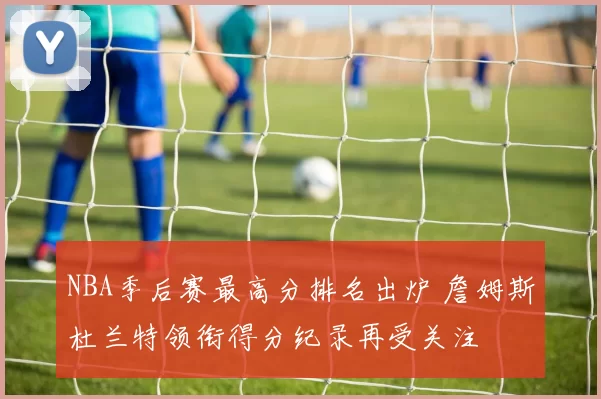 NBA季后赛最高分排名出炉 詹姆斯杜兰特领衔得分纪录再受关注