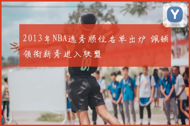 2013年NBA选秀顺位名单出炉 佩顿领衔新秀进入联盟
