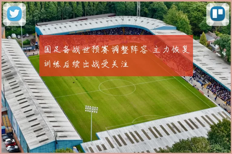 国足备战世预赛调整阵容 主力恢复训练后续出战受关注