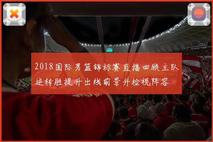 2018国际男篮锦标赛直播回顾主队逆转胜提升出线前景并检视阵容