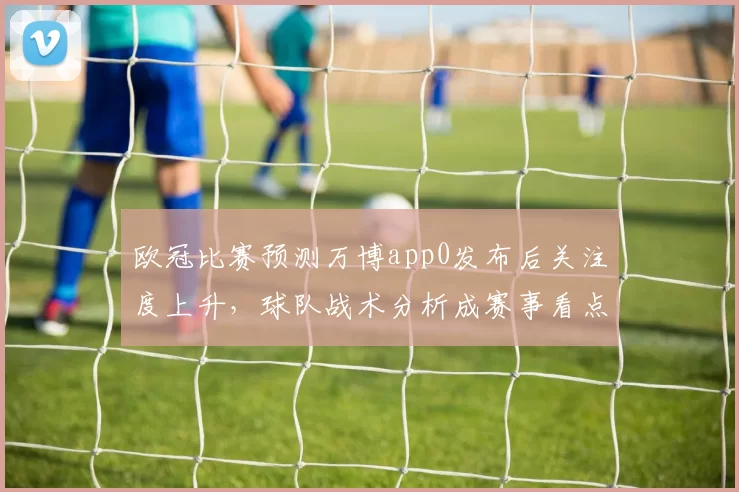 欧冠比赛预测万博app0发布后关注度上升，球队战术分析成赛事看点
