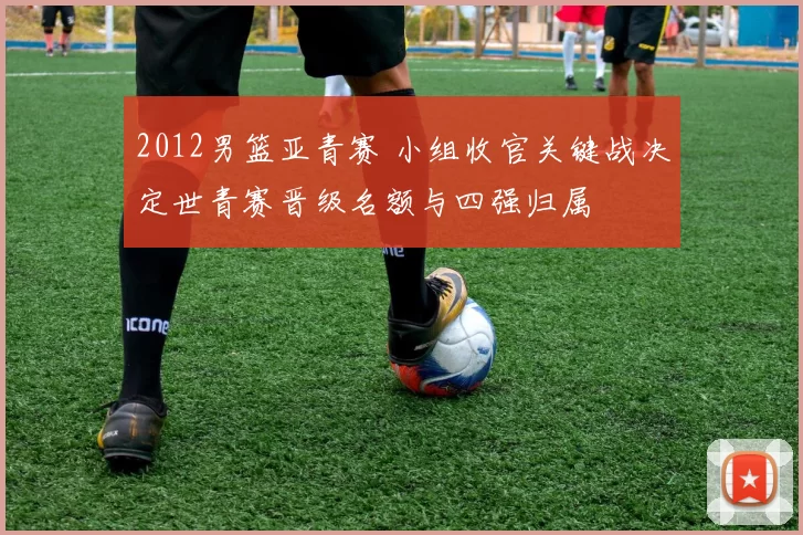 2012男篮亚青赛 小组收官关键战决定世青赛晋级名额与四强归属