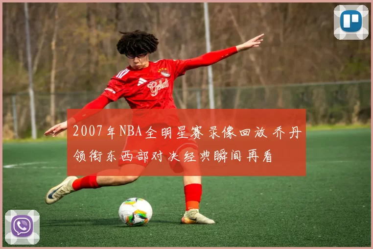 2007年NBA全明星赛录像回放 乔丹领衔东西部对决经典瞬间再看