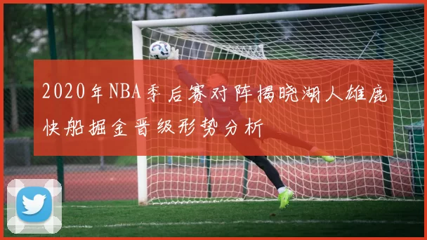 2020年NBA季后赛对阵揭晓湖人雄鹿快船掘金晋级形势分析