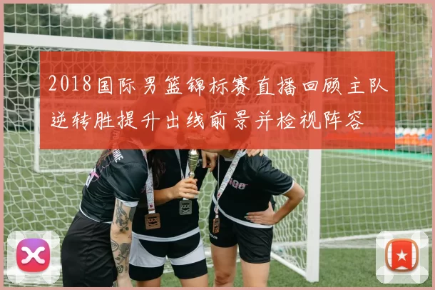 2018国际男篮锦标赛直播回顾主队逆转胜提升出线前景并检视阵容