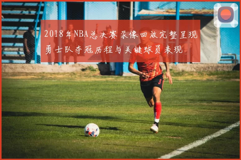 2018年NBA总决赛录像回放完整呈现勇士队夺冠历程与关键球员表现