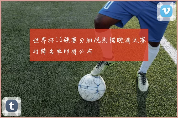 世界杯16强赛分组规则揭晓淘汰赛对阵名单即将公布