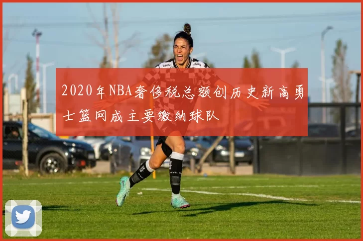 2020年NBA奢侈税总额创历史新高勇士篮网成主要缴纳球队