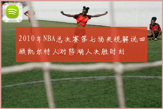 2010年NBA总决赛第七场央视解说回顾凯尔特人对阵湖人决胜时刻