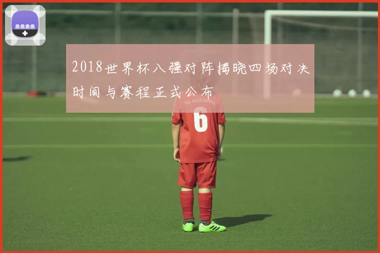 2018世界杯八强对阵揭晓四场对决时间与赛程正式公布