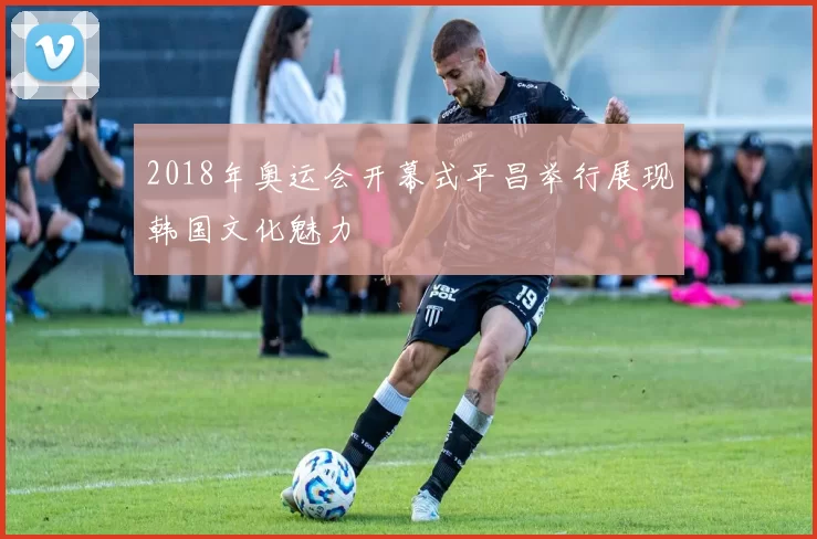 2018年奥运会开幕式平昌举行展现韩国文化魅力