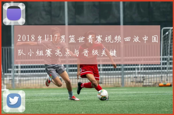 2018年U17男篮世青赛视频回放中国队小组赛亮点与晋级关键