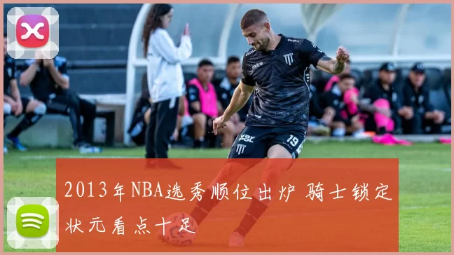 2013年NBA选秀顺位出炉 骑士锁定状元看点十足