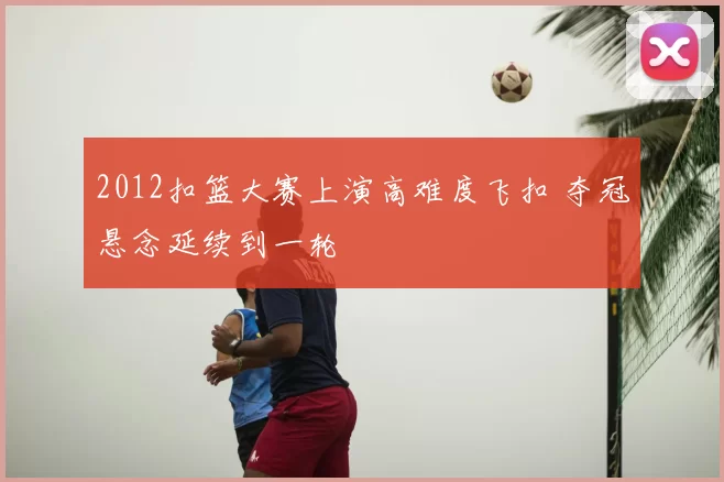 2012扣篮大赛上演高难度飞扣 夺冠悬念延续到一轮