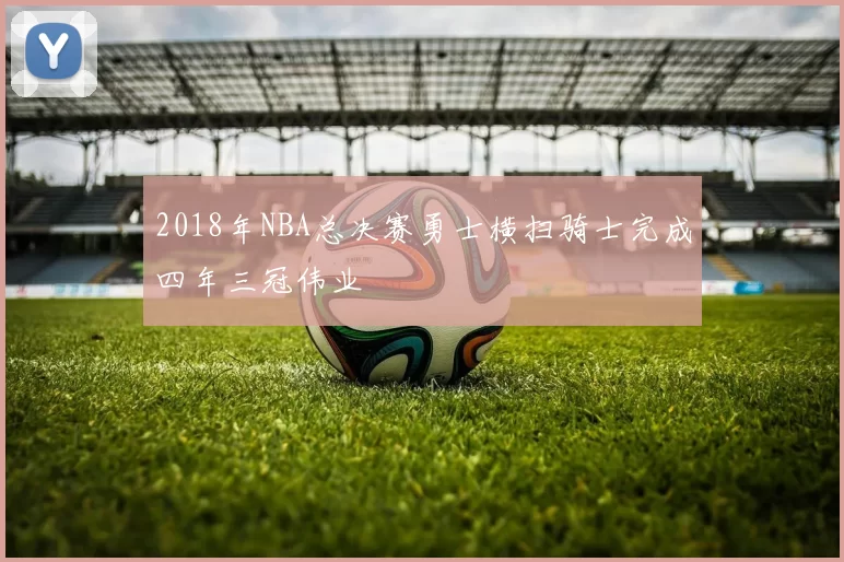 2018年NBA总决赛勇士横扫骑士完成四年三冠伟业