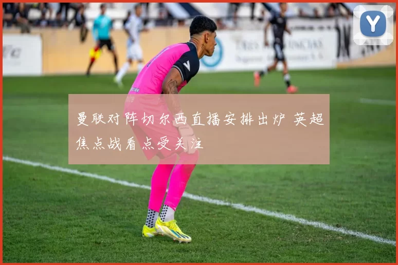 曼联对阵切尔西直播安排出炉 英超焦点战看点受关注