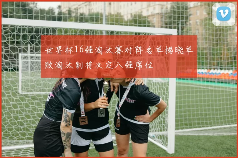 世界杯16强淘汰赛对阵名单揭晓单败淘汰制将决定八强席位