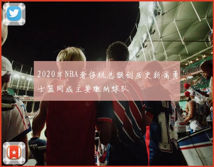 2020年NBA奢侈税总额创历史新高勇士篮网成主要缴纳球队